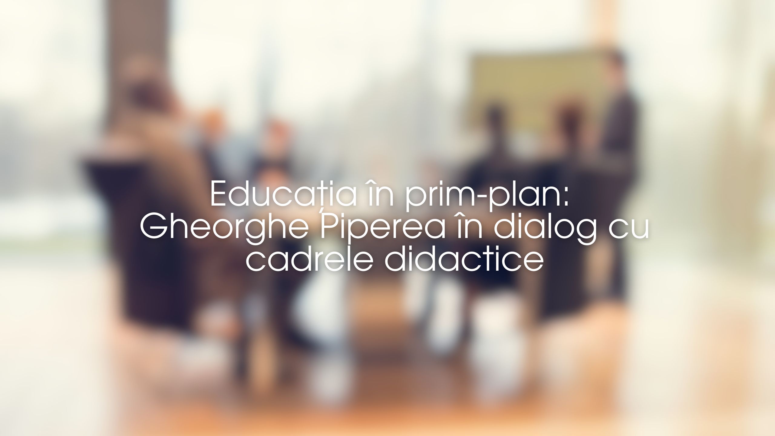 Educația în prim-plan- Gheorghe Piperea în dialog cu cadrele didactice